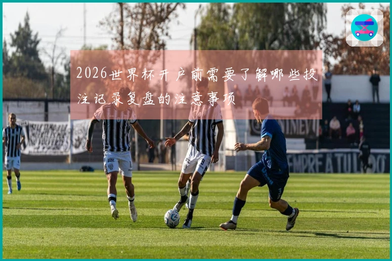 2026世界杯开户前需要了解哪些投注记录复盘的注意事项