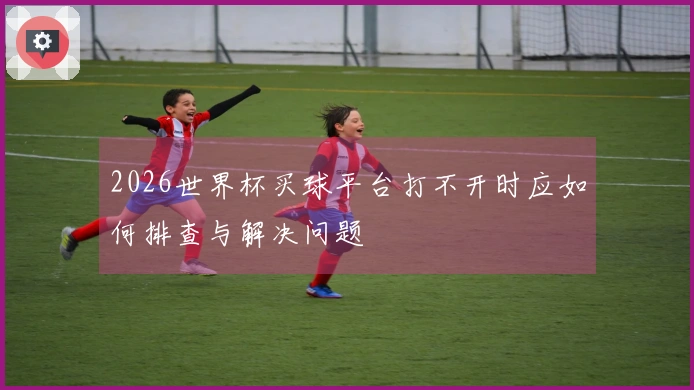 2026世界杯买球平台打不开时应如何排查与解决问题